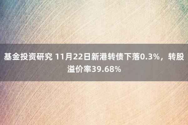 基金投资研究 11月22日新港转债下落0.3%，转股溢价率39.68%