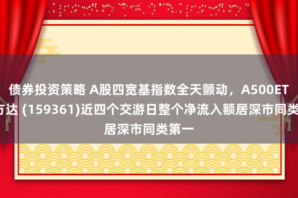 债券投资策略 A股四宽基指数全天颤动，A500ETF易方达 (159361)近四个交游日整个净流入额居深市同类第一