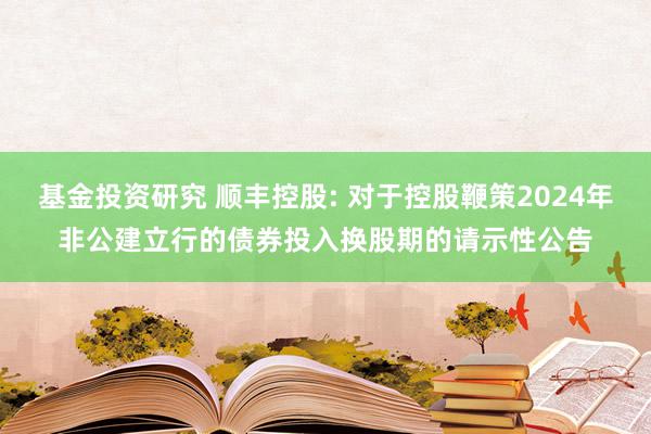 基金投资研究 顺丰控股: 对于控股鞭策2024年非公建立行的债券投入换股期的请示性公告