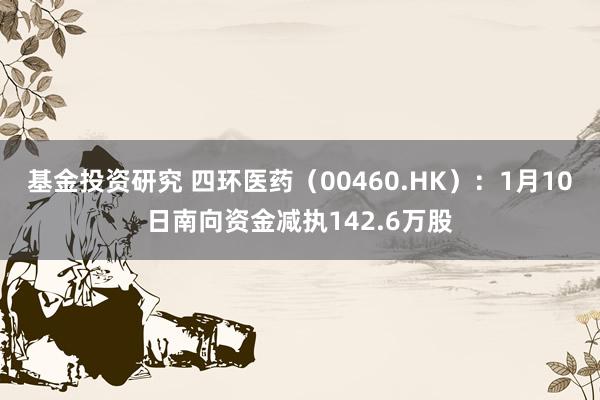 基金投资研究 四环医药（00460.HK）：1月10日南向资金减执142.6万股