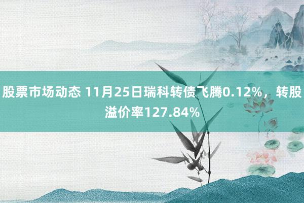 股票市场动态 11月25日瑞科转债飞腾0.12%，转股溢价率127.84%