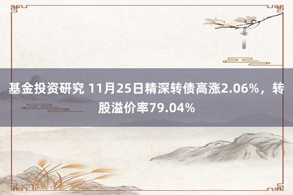 基金投资研究 11月25日精深转债高涨2.06%，转股溢价率79.04%