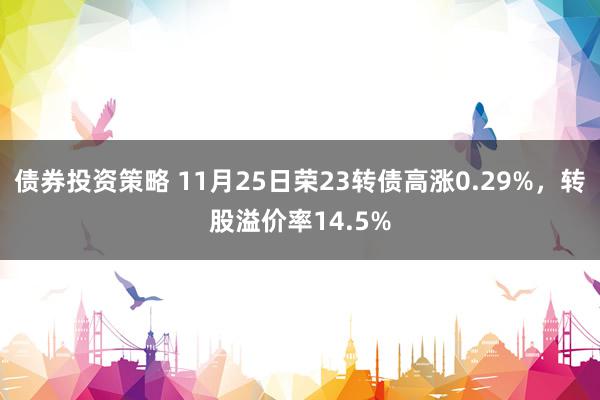 债券投资策略 11月25日荣23转债高涨0.29%，转股溢价率14.5%