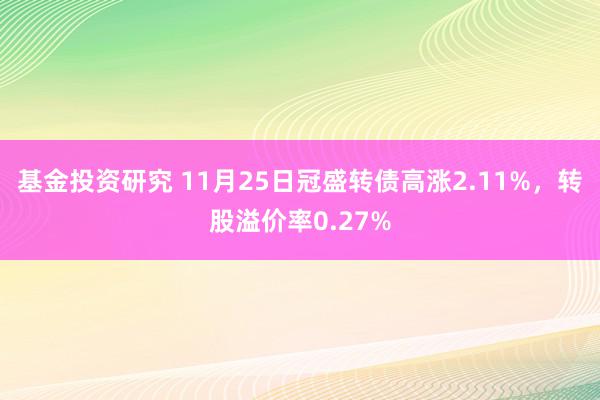 基金投资研究 11月25日冠盛转债高涨2.11%，转股溢价率0.27%