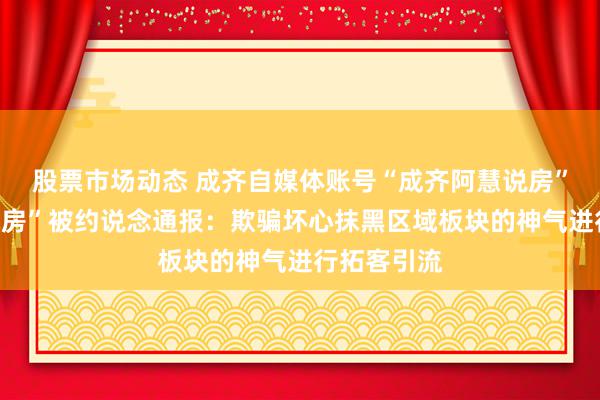 股票市场动态 成齐自媒体账号“成齐阿慧说房”、“赵哥侃房”被约说念通报：欺骗坏心抹黑区域板块的神气进行拓客引流