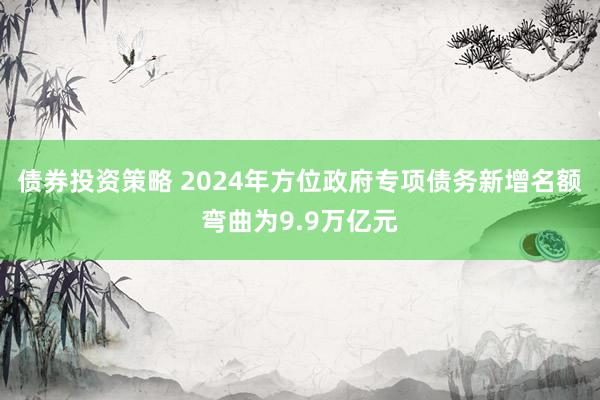 债券投资策略 2024年方位政府专项债务新增名额弯曲为9.9万亿元