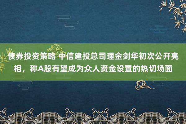 债券投资策略 中信建投总司理金剑华初次公开亮相，称A股有望成为众人资金设置的热切场面