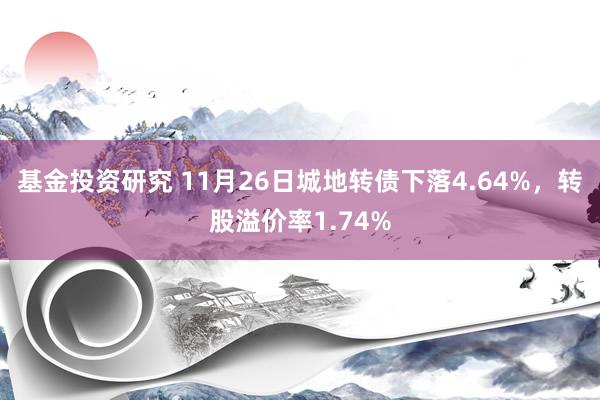 基金投资研究 11月26日城地转债下落4.64%，转股溢价率1.74%