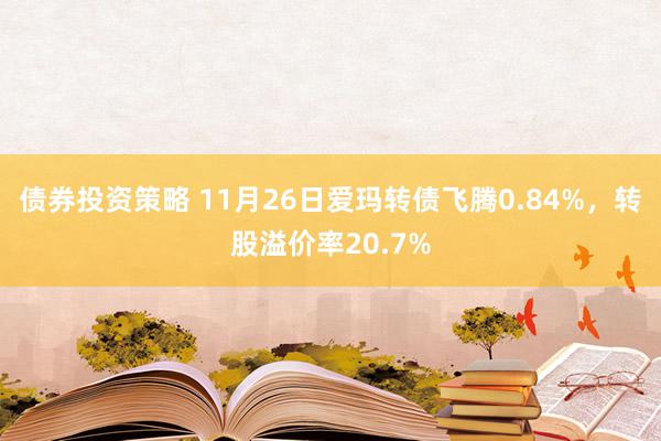 债券投资策略 11月26日爱玛转债飞腾0.84%，转股溢价率20.7%