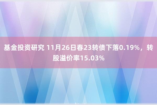 基金投资研究 11月26日春23转债下落0.19%，转股溢价率15.03%