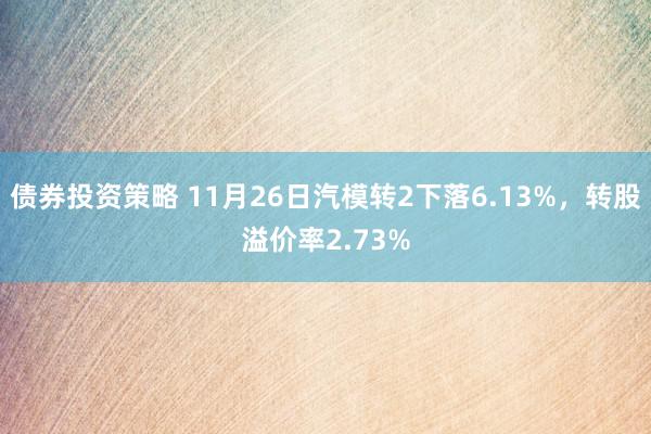 债券投资策略 11月26日汽模转2下落6.13%，转股溢价率2.73%