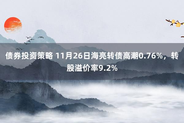 债券投资策略 11月26日海亮转债高潮0.76%，转股溢价率9.2%