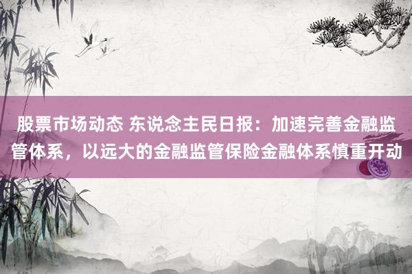 股票市场动态 东说念主民日报：加速完善金融监管体系，以远大的金融监管保险金融体系慎重开动