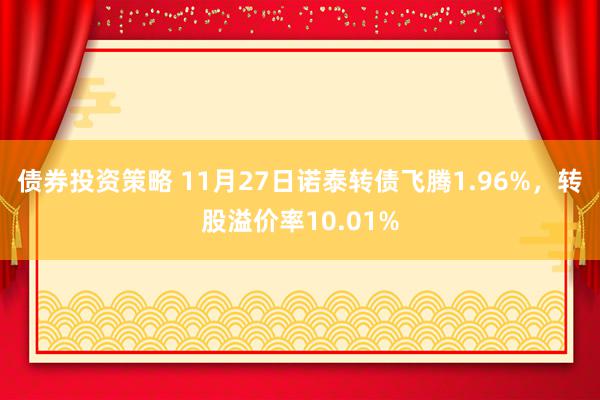 债券投资策略 11月27日诺泰转债飞腾1.96%，转股溢价率10.01%