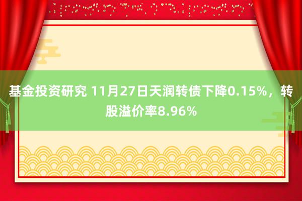 基金投资研究 11月27日天润转债下降0.15%，转股溢价率8.96%