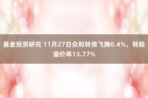 基金投资研究 11月27日众和转债飞腾0.4%，转股溢价率13.77%