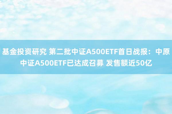 基金投资研究 第二批中证A500ETF首日战报：中原中证A500ETF已达成召募 发售额近50亿