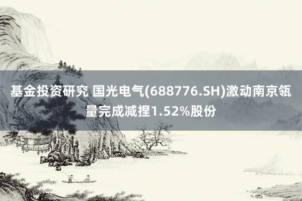 基金投资研究 国光电气(688776.SH)激动南京瓴量完成减捏1.52%股份