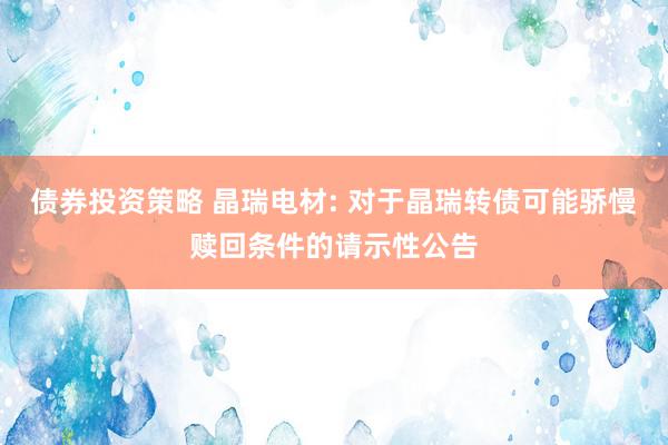 债券投资策略 晶瑞电材: 对于晶瑞转债可能骄慢赎回条件的请示性公告