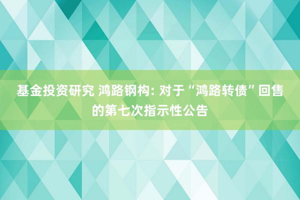 基金投资研究 鸿路钢构: 对于“鸿路转债”回售的第七次指示性公告