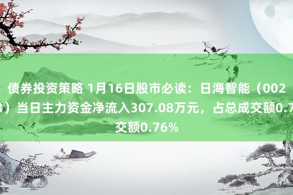 债券投资策略 1月16日股市必读：日海智能（002313）当日主力资金净流入307.08万元，占总成交额0.76%