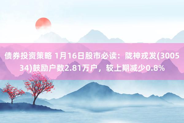 债券投资策略 1月16日股市必读：陇神戎发(300534)鼓励户数2.81万户，较上期减少0.8%