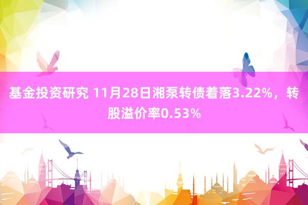 基金投资研究 11月28日湘泵转债着落3.22%，转股溢价率0.53%