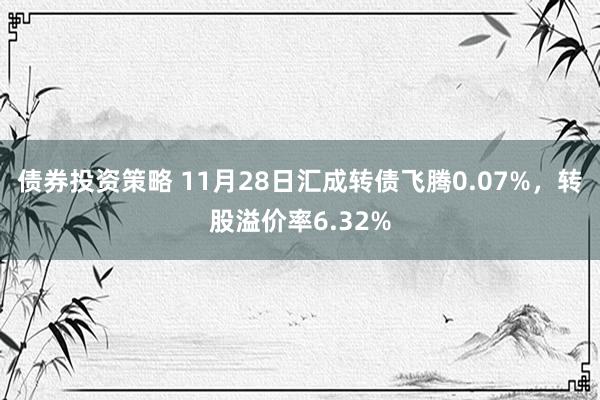 债券投资策略 11月28日汇成转债飞腾0.07%，转股溢价率6.32%