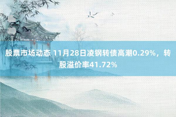 股票市场动态 11月28日凌钢转债高潮0.29%，转股溢价率41.72%