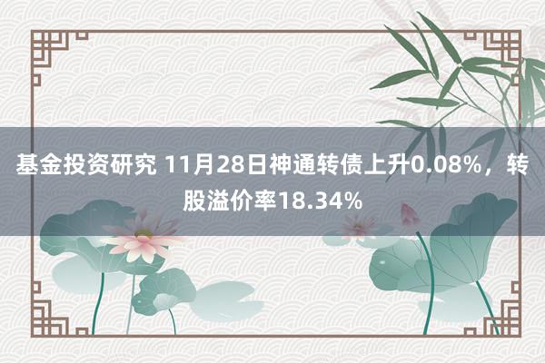 基金投资研究 11月28日神通转债上升0.08%，转股溢价率18.34%