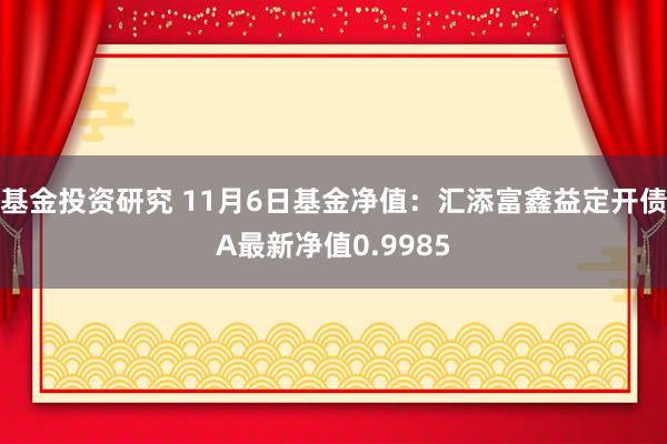 基金投资研究 11月6日基金净值：汇添富鑫益定开债A最新净值0.9985