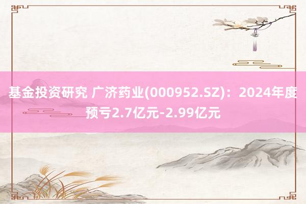 基金投资研究 广济药业(000952.SZ)：2024年度预亏2.7亿元-2.99亿元