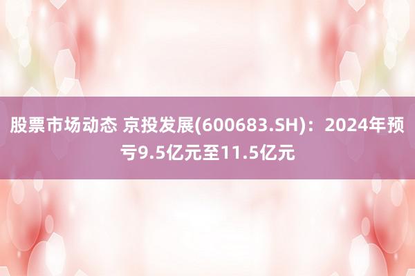 股票市场动态 京投发展(600683.SH)：2024年预亏9.5亿元至11.5亿元