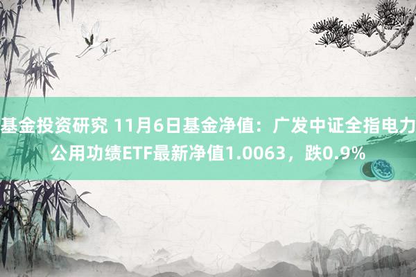 基金投资研究 11月6日基金净值：广发中证全指电力公用功绩ETF最新净值1.0063，跌0.9%