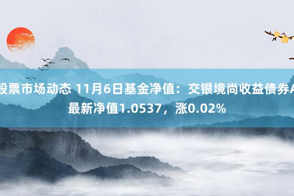 股票市场动态 11月6日基金净值：交银境尚收益债券A最新净值1.0537，涨0.02%