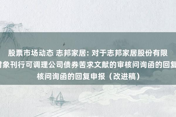 股票市场动态 志邦家居: 对于志邦家居股份有限公司向不特定对象刊行可调理公司债券苦求文献的审核问询函的回复申报（改进稿）