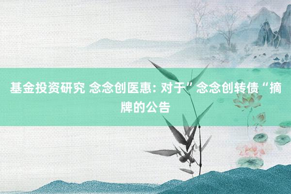 基金投资研究 念念创医惠: 对于”念念创转债“摘牌的公告