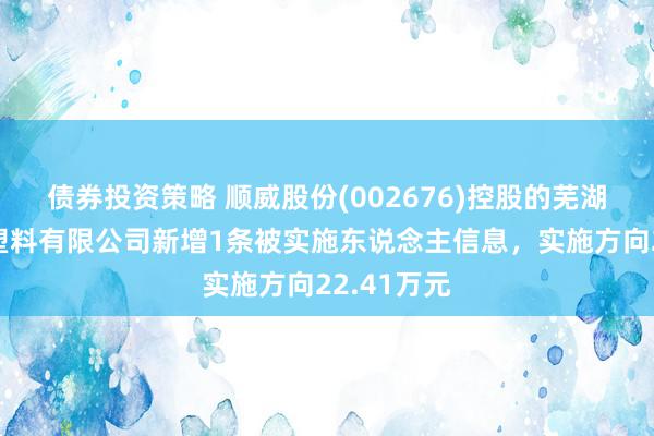 债券投资策略 顺威股份(002676)控股的芜湖顺威精密塑料有限公司新增1条被实施东说念主信息，实施方向22.41万元