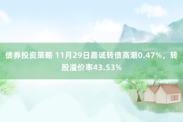 债券投资策略 11月29日嘉诚转债高潮0.47%，转股溢价率43.53%