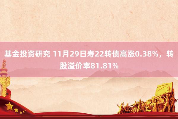 基金投资研究 11月29日寿22转债高涨0.38%，转股溢价率81.81%