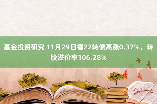 基金投资研究 11月29日福22转债高涨0.37%，转股溢价率106.28%