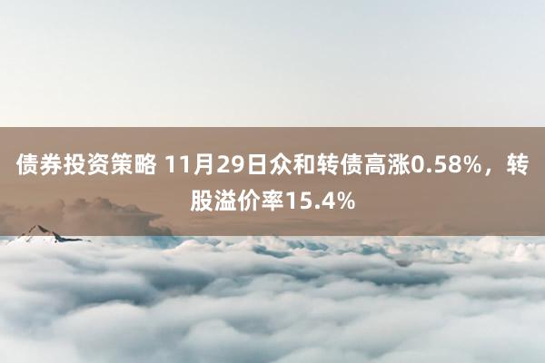 债券投资策略 11月29日众和转债高涨0.58%，转股溢价率15.4%