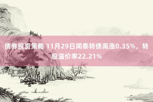 债券投资策略 11月29日闻泰转债高涨0.35%，转股溢价率22.21%