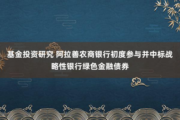 基金投资研究 阿拉善农商银行初度参与并中标战略性银行绿色金融债券