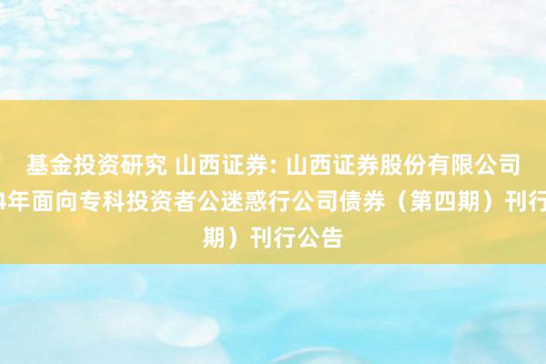 基金投资研究 山西证券: 山西证券股份有限公司2024年面向专科投资者公迷惑行公司债券（第四期）刊行公告