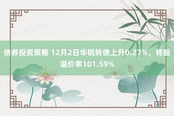 债券投资策略 12月2日华锐转债上升0.27%，转股溢价率101.59%