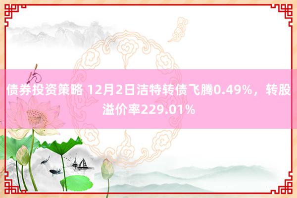 债券投资策略 12月2日洁特转债飞腾0.49%，转股溢价率229.01%