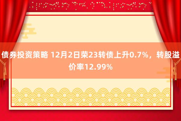 债券投资策略 12月2日荣23转债上升0.7%，转股溢价率12.99%