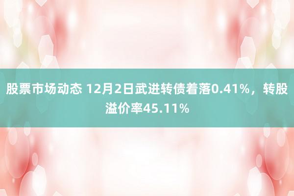 股票市场动态 12月2日武进转债着落0.41%，转股溢价率45.11%