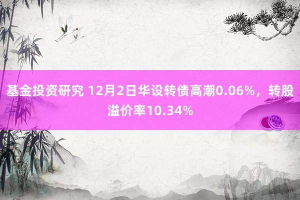 基金投资研究 12月2日华设转债高潮0.06%，转股溢价率10.34%